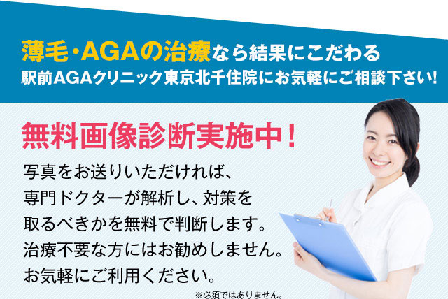 薄毛・AGAの治療なら結果にこだわる駅前AGAクリニック東京北千住院にお気軽にご相談下さい！無料画像診断実施中！写真をお送りいただければ、専門ドクターが解析し、対策を取るべきかを無料で判断いたします。治療不要な方にはお勧めしません。お気軽にご利用ください。※必須ではありません。